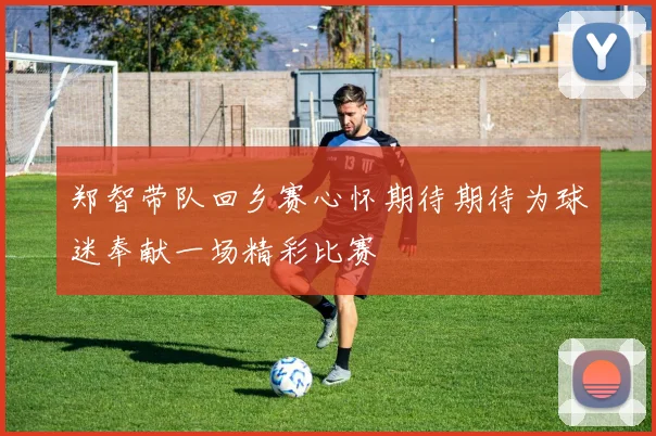 郑智带队回乡赛心怀期待期待为球迷奉献一场精彩比赛